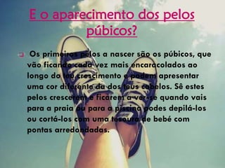 E o aparecimento dos pelos
púbicos?
 Os primeiros pêlos a nascer são os púbicos, que
vão ficando cada vez mais encaracolados ao
longo do teu crescimento e podem apresentar
uma cor diferente da dos teus cabelos. Sê estes
pelos crescerem e ficarem a ver-se quando vais
para a praia ou para a piscina podes depilá-los
ou cortá-los com uma tesoura de bebé com
pontas arredondadas.
 