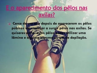 E o aparecimento dos pêlos nas
axilas?
 Cerca de um ano depois de aparecerem os pêlos
púbicos vai começar a surgir pêlos nas axilas. Se
quiseres cortar estes pêlos podes utilizar uma
lâmina e alguma espuma ou gel de depilação.
 