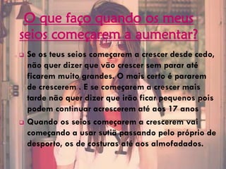 O que faço quando os meus
seios começarem a aumentar?
 Se os teus seios começarem a crescer desde cedo,
não quer dizer que vão crescer sem parar até
ficarem muito grandes. O mais certo é pararem
de crescerem . E se começarem a crescer mais
tarde não quer dizer que irão ficar pequenos pois
podem continuar acrescerem até aos 17 anos
 Quando os seios começarem a crescerem vai
começando a usar sutiã passando pelo próprio de
desporto, os de costuras até aos almofadados.
 