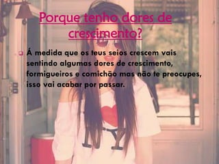 Porque tenho dores de
crescimento?
 Á medida que os teus seios crescem vais
sentindo algumas dores de crescimento,
formigueiros e comichão mas não te preocupes,
isso vai acabar por passar.
 