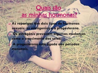 Quais são
as minhas hormonas?
 As raparigas têm dois tipos de hormonas
sexuais: os estrógenios e a progesterona.
 Os estrógénis provocam algumas mudanças
como o crescimento dos seios.
 A progesterona está ligada aos períodos
menstrais.
 