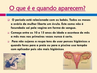 O que é e quando aparecem?
 O período está relacionada com os bebés. Todos os meses
o ovário da mulher liberta um óvulo. Este como não é
fecundado sai pela vagina em forma de sangue.
 Começa entre os 10 a 15 anos de idade e acontece de mês
a mês mas nas primeiras vezes nunca é certo.
 Para não sujares a roupa tens de usar pensos higiénicos e
quando fores para a praia ou para a piscina usa tampão
com aplicador pois são mais higiénicos
 