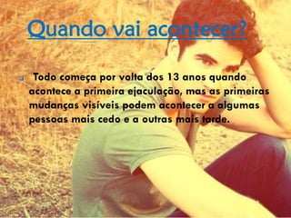 Quando vai acontecer?
 Todo começa por volta dos 13 anos quando
acontece a primeira ejaculação, mas as primeiras
mudanças visíveis podem acontecer a algumas
pessoas mais cedo e a outras mais tarde.
 
