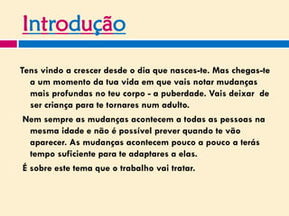 Introdução
Tens vindo a crescer desde o dia que nasces-te. Mas chegas-te
a um momento da tua vida em que vais notar mudanças
mais profundas no teu corpo - a puberdade. Vais deixar de
ser criança para te tornares num adulto.
Nem sempre as mudanças acontecem a todas as pessoas na
mesma idade e não é possível prever quando te vão
aparecer. As mudanças acontecem pouco a pouco a terás
tempo suficiente para te adaptares a elas.
É sobre este tema que o trabalho vai tratar.
 