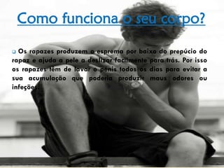 Como funciona o seu corpo?
 Os rapazes produzem o esprema por baixo do prepúcio do
rapaz e ajuda a pele a deslizar facilmente para trás. Por isso
os rapazes têm de lavar o pénis todos os dias para evitar a
sua acumulação que poderia produzir maus odores ou
infeções.
 