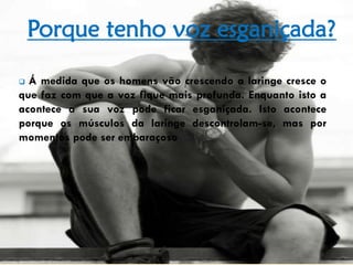 Porque tenho voz esganiçada?
 Á medida que os homens vão crescendo a laringe cresce o
que faz com que a voz fique mais profunda. Enquanto isto a
acontece a sua voz pode ficar esganiçada. Isto acontece
porque os músculos da laringe descontrolam-se, mas por
momentos pode ser embaraçoso
 