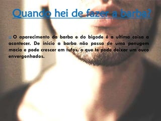 Quando hei de fazer a barba?
 O aparecimento da barba e do bigode é a ultima coisa a
acontecer. De ínicio a barba não passa de uma penugem
macia e pode crescer em tufos, o que te pode deixar um ouco
envergonhados.
 
