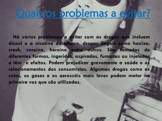 Quais os problemas a evitar?
 Há vários problemas a evitar com as drogas que incluem
álcool e a nicotina do tabaco, drogas ilegais como haxixe,
crack, cocaína, heroína entre outros. São tomadas de
diferentes formas, ingeridas, aspiradas, fumadas ou injetadas
e têm e efeitos. Podem prejudicar gravemente a saúde e os
relacionamentos dos consumistas. Algumas drogas como as
colas, os gases e os aerossóis mais leves podem matar na
primeira vez que são utilizadas.
 