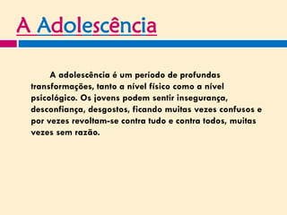 A Adolescência
A adolescência é um período de profundas
transformações, tanto a nível físico como a nível
psicológico. Os jovens podem sentir insegurança,
desconfiança, desgostos, ficando muitas vezes confusos e
por vezes revoltam-se contra tudo e contra todos, muitas
vezes sem razão.
 