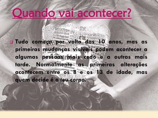 Quando vai acontecer?
 Tudo começa por volta dos 10 anos, mas as
primeiras mudanças visíveis podem acontecer a
algumas pessoas mais cedo e a outras mais
tarde. Normalmente as primeiras alterações
acontecem entre os 8 e os 13 de idade, mas
quem decide é o teu corpo.
 