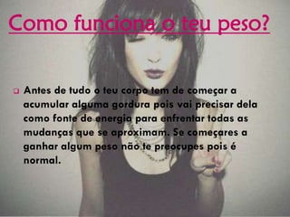  Antes de tudo o teu corpo tem de começar a
acumular alguma gordura pois vai precisar dela
como fonte de energia para enfrentar todas as
mudanças que se aproximam. Se começares a
ganhar algum peso não te preocupes pois é
normal.
Como funciona o teu peso?
 