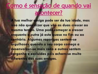  A tua melhor amiga pode ser da tua idade, mas
isso não quer dizer que vão as duas crescer ao
mesmo tempo. Uma pode começar a crescer
enquanto a outra já esta quase no fim ou ao
contrário. Algumas raparigas sentem-se
orgulhosas quando o seu corpo começa a
desenvolver-se mais cedo e outras sentem
vergonha e excluídas pois acham-se muito
diferentes das suas amigas.
Como é sensação de quando vai
acontecer?
 