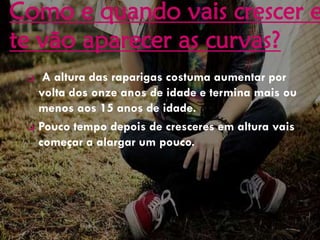 Como e quando vais crescer e
te vão aparecer as curvas?
 A altura das raparigas costuma aumentar por
volta dos onze anos de idade e termina mais ou
menos aos 15 anos de idade.
 Pouco tempo depois de cresceres em altura vais
começar a alargar um pouco.
 