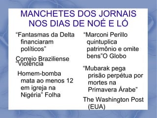MANCHETES DOS JORNAIS
  NOS DIAS DE NOÉ E LÓ
“Fantasmas da Delta   “Marconi Perillo
  financiaram          quintuplica
  políticos”           patrimônio e omite
Correio Braziliense    bens”O Globo
“Violência
                      “Mubarak pega
Homem-bomba             prisão perpétua por
 mata ao menos 12       mortes na
 em igreja na           Primavera Árabe”
 Nigéria” Folha
                      The Washington Post
                       (EUA)
 