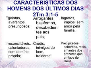 CARACTERÍSTICAS DOS
 HOMENS DOS ÚLTIMOS DIAS
        2Tm 3:1-5
Egoístas,     Arrogantes, Ingratos,
 avarentos,    blasfemos,   ímpios, sem
 presunçosos;  desobedien   amor pela
                            família;
                  tes aos
                  pais;
Irreconciliáveis, Cruéis,        Precipitados,
   caluniadores,   inimigos do     soberbos, mais
   sem domínio     bem,            amantes dos
                                   prazeres que
   próprio;        traidores;      amigos de
                                   Deus.
 
