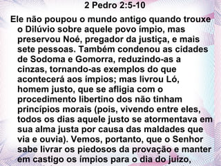 2 Pedro 2:5-10
Ele não poupou o mundo antigo quando trouxe
 o Dilúvio sobre aquele povo ímpio, mas
 preservou Noé, pregador da justiça, e mais
 sete pessoas. Também condenou as cidades
 de Sodoma e Gomorra, reduzindo-as a
 cinzas, tornando-as exemplos do que
 acontecerá aos ímpios; mas livrou Ló,
 homem justo, que se afligia com o
 procedimento libertino dos não tinham
 princípios morais (pois, vivendo entre eles,
 todos os dias aquele justo se atormentava em
 sua alma justa por causa das maldades que
 via e ouvia). Vemos, portanto, que o Senhor
 sabe livrar os piedosos da provação e manter
 em castigo os ímpios para o dia do juízo,
 