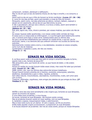 compravam, vendiam, plantavam e edificavam;
Mas no dia em que Ló saiu de Sodoma choveu do céu fogo e enxofre, e os consumiu a
todos.
Assim será no dia em que o Filho do homem se há de manifestar. (Lucas..17 : 26 – 30)
E, como foi nos dias de Noé, assim será também a vinda do Filho do homem.
Porquanto, assim como, nos dias anteriores ao dilúvio, comiam, bebiam, casavam e
davam-se em casamento, até ao dia em que Noé entrou na arca,
E não o perceberam, até que veio o dilúvio, e os levou a todos, assim será também a
vinda do Filho do homem.
(Mateus 24 : 37 – 39)
EIA, pois, agora vós, ricos, chorai e pranteai, por vossas misérias, que sobre vós hão de
vir.
As vossas riquezas estão apodrecidas, e as vossas vestes estão comidas de traça.
O vosso ouro e a vossa prata se enferrujaram; e a sua ferrugem dará testemunho contra
vós, e comerá como fogo a vossa carne. Entesourastes para os últimos dias.
Eis que o jornal dos trabalhadores que ceifaram as vossas terras, e que por vós foi
diminuído, clama; e os clamores dos que ceifaram entraram nos ouvidos do Senhor dos
exércitos.
Deliciosamente vivestes sobre a terra, e vos deleitastes; cevastes os vossos corações,
como num dia de matança.
Condenastes e matastes o justo; ele não vos resistiu.
(Tiago 5 : 1 – 6)



                    SINAIS NA VIDA SOCIAL
E, se Deus assim veste a erva que hoje está no campo e amanhã é lançada no forno,
quanto mais a vós, homens de pouca fé?
Não pergunteis, pois, que haveis de comer, ou que haveis de beber, e não andeis
inquietos.
Porque as nações do mundo buscam todas essas coisas; mas vosso Pai sabe que precisais
delas. (Lucas 12 : 28 – 30)
SABE, porém, isto: que nos últimos dias sobrevirão tempos trabalhosos.
Porque haverá homens amantes de si mesmos, avarentos, presunçosos, soberbos,
blasfemos, desobedientes a pais e mães, ingratos, profanos,
Sem afeto natural, irreconciliáveis, caluniadores, incontinentes, cruéis, sem amor para
com os bons,
Traidores, obstinados, orgulhosos, mais amigos dos deleites do que amigos de Deus. (2º
Timóteo 3 : 1 – 4)



                    SINAIS NA VIDA MORAL
ENTÃO o reino dos céus será semelhante a dez virgens que, tomando as suas lâmpadas,
saíram ao encontro do esposo.
E cinco delas eram prudentes, e cinco loucas.
As loucas, tomando as suas lâmpadas, não levaram azeite consigo.
Mas as prudentes levaram azeite em suas vasilhas, com as suas lâmpadas.
E, tardando o esposo, tosquenejaram todas, e adormeceram.
Mas à meia-noite ouviu-se um clamor: Aí vem o esposo, saí-lhe ao encontro.
Então todas aquelas virgens se levantaram, e prepararam as suas lâmpadas.
E as loucas disseram às prudentes: Dai-nos do vosso azeite, porque as nossas lâmpadas
 