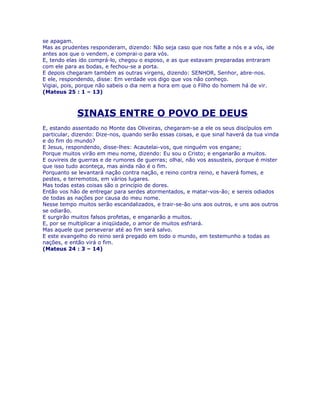 se apagam.
Mas as prudentes responderam, dizendo: Não seja caso que nos falte a nós e a vós, ide
antes aos que o vendem, e comprai-o para vós.
E, tendo elas ido comprá-lo, chegou o esposo, e as que estavam preparadas entraram
com ele para as bodas, e fechou-se a porta.
E depois chegaram também as outras virgens, dizendo: SENHOR, Senhor, abre-nos.
E ele, respondendo, disse: Em verdade vos digo que vos não conheço.
Vigiai, pois, porque não sabeis o dia nem a hora em que o Filho do homem há de vir.
(Mateus 25 : 1 – 13)



             SINAIS ENTRE O POVO DE DEUS
E, estando assentado no Monte das Oliveiras, chegaram-se a ele os seus discípulos em
particular, dizendo: Dize-nos, quando serão essas coisas, e que sinal haverá da tua vinda
e do fim do mundo?
E Jesus, respondendo, disse-lhes: Acautelai-vos, que ninguém vos engane;
Porque muitos virão em meu nome, dizendo: Eu sou o Cristo; e enganarão a muitos.
E ouvireis de guerras e de rumores de guerras; olhai, não vos assusteis, porque é mister
que isso tudo aconteça, mas ainda não é o fim.
Porquanto se levantará nação contra nação, e reino contra reino, e haverá fomes, e
pestes, e terremotos, em vários lugares.
Mas todas estas coisas são o princípio de dores.
Então vos hão de entregar para serdes atormentados, e matar-vos-ão; e sereis odiados
de todas as nações por causa do meu nome.
Nesse tempo muitos serão escandalizados, e trair-se-ão uns aos outros, e uns aos outros
se odiarão.
E surgirão muitos falsos profetas, e enganarão a muitos.
E, por se multiplicar a iniqüidade, o amor de muitos esfriará.
Mas aquele que perseverar até ao fim será salvo.
E este evangelho do reino será pregado em todo o mundo, em testemunho a todas as
nações, e então virá o fim.
(Mateus 24 : 3 – 14)
 