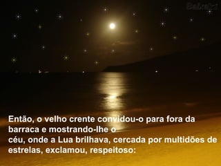 Então, o velho crente convidou-o para fora da
barraca e mostrando-lhe o
céu, onde a Lua brilhava, cercada por multidões de
estrelas, exclamou, respeitoso:
 