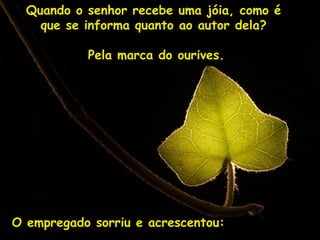 Quando o senhor recebe uma jóia, como é  que se informa quanto ao autor dela?  Pela marca do ourives. O empregado sorriu e acrescentou: 