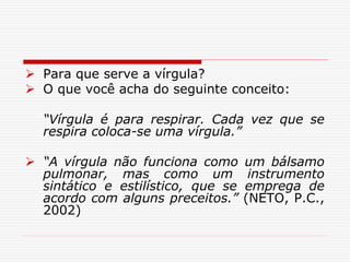  Para que serve a vírgula?
 O que você acha do seguinte conceito:
“Vírgula é para respirar. Cada vez que se
respira coloca-se uma vírgula.”
 “A vírgula não funciona como um bálsamo
pulmonar, mas como um instrumento
sintático e estilístico, que se emprega de
acordo com alguns preceitos.” (NETO, P.C.,
2002)
 