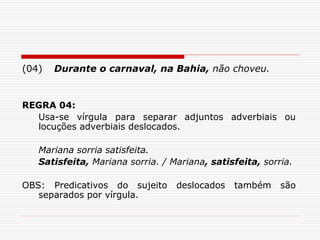 (04) Durante o carnaval, na Bahia, não choveu.
REGRA 04:
Usa-se vírgula para separar adjuntos adverbiais ou
locuções adverbiais deslocados.
Mariana sorria satisfeita.
Satisfeita, Mariana sorria. / Mariana, satisfeita, sorria.
OBS: Predicativos do sujeito deslocados também são
separados por vírgula.
 