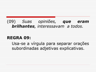 (09) Suas opiniões, que eram
brilhantes, interessavam a todos.
REGRA 09:
Usa-se a vírgula para separar orações
subordinadas adjetivas explicativas.
 