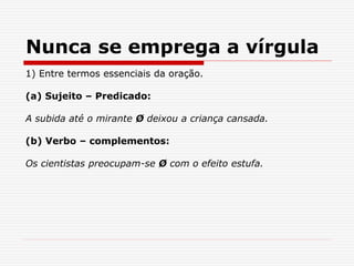 Nunca se emprega a vírgula
1) Entre termos essenciais da oração.
(a) Sujeito – Predicado:
A subida até o mirante Ø deixou a criança cansada.
(b) Verbo – complementos:
Os cientistas preocupam-se Ø com o efeito estufa.
 