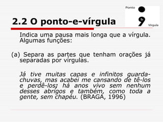 2.2 O ponto-e-vírgula
Indica uma pausa mais longa que a vírgula.
Algumas funções:
(a) Separa as partes que tenham orações já
separadas por vírgulas.
Já tive muitas capas e infinitos guarda-
chuvas, mas acabei me cansando de tê-los
e perdê-los; há anos vivo sem nenhum
desses abrigos e também, como toda a
gente, sem chapéu. (BRAGA, 1996)
 