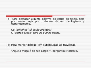 (b) Para destacar alguma palavra do corpo do texto, seja
por ironia, seja por tratar-se de um neologismo /
estrangeirismo.
Os “anjinhos” já estão prontos?
O “coffee break” será às quinze horas.
(c) Para marcar diálogo, em substituição ao travessão.
“Aquela moça é da rua Larga?”, perguntou Marialva.
 
