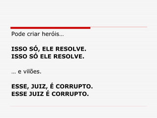 Pode criar heróis…
ISSO SÓ, ELE RESOLVE.
ISSO SÓ ELE RESOLVE.
… e vilões.
ESSE, JUIZ, É CORRUPTO.
ESSE JUIZ É CORRUPTO.
 