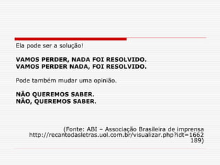 Ela pode ser a solução!
VAMOS PERDER, NADA FOI RESOLVIDO.
VAMOS PERDER NADA, FOI RESOLVIDO.
Pode também mudar uma opinião.
NÃO QUEREMOS SABER.
NÃO, QUEREMOS SABER.
(Fonte: ABI – Associação Brasileira de imprensa
http://recantodasletras.uol.com.br/visualizar.php?idt=1662
189)
 