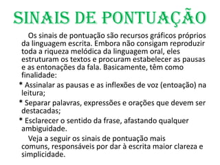 Sinais de Pontuação        Os sinais de pontuação são recursos gráficos próprios da linguagem escrita. Embora não consigam reproduzir toda a riqueza melódica da linguagem oral, eles estruturam os textos e procuram estabelecer as pausas e as entonações da fala. Basicamente, têm como finalidade:   * Assinalar as pausas e as inflexões de voz (entoação) na leitura;   * Separar palavras, expressões e orações que devem ser destacadas;   * Esclarecer o sentido da frase, afastando qualquer ambiguidade.         Veja a seguir os sinais de pontuação mais comuns, responsáveis por dar à escrita maior clareza e simplicidade.