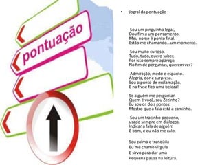 Jogral da pontuaçãoSou um pinguinho legal,Dou fim a um pensamento.Meu nome é ponto final.Estão me chamando...um momento.Sou muito curioso.Tudo, tudo, quero saber.Por isso sempre apareço,No fim de perguntas, querem ver?Admiração, medo e espanto.Alegria, dor e surpresa.Sou o ponto de exclamação.E na frase fico uma beleza!Se alguém me perguntar.Quem é você, seu Zezinho?Eu sou os dois pontos:Mostro que a fala está a caminho.Sou um tracinho pequeno,usado sempre em diálogos.Indicar a fala de alguémÉ bom, e eu não me calo.        Sou calma e tranqüila        Eu me chamo vírgula        E sirvo para dar uma        Pequena pausa na leitura.