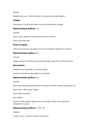 Exemplo:
Ninguém pelas ruas... silêncio completo... Só ouço sua respiração ofegante...
Vírgula:
indica pausa. É o sinal de pontuação com maior diversidade de emprego.
Representação gráfica: ( , )
Exemplo:
Carros, motos, pedestres, todos paravam para ver o acidente.
Carlos, não venha tarde.
Ponto-e-vírgula:
indica pausa maior que a da vírgula e menor que a do ponto; separa itens ou tópicos.
Representação gráfica: ( ; )
Exemplo:
Chegou, abraçou-a, disse-lhe frases carinhosas; pegou-a pela mão e a levou até os pais.
Dois-pontos:
introduzem uma explicação, ou uma enumeração;
anunciam a fala de uma personagem ou uma citação.
Representação gráfica: ( : )
Exemplo:
Muita coisa ameaçava aquele povoado: terremotos, enchentes, invasões estrangeiras, etc.
Mauro disse: - Olha só quem chegou!
Aspas simples ou duplas:
para citações;
para dar sentido especial a algum termo, dar destaque, indicar ironia, apontar um
estrangeirismo ou gíria.
Representação gráfica: ( ' ' ) ( " " )
Exemplo:
"Irmãos, uni-vos.", assim ele começou seu discurso.
 