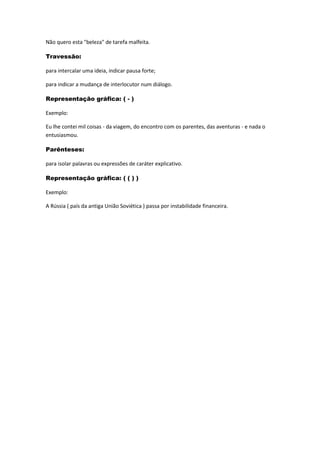 Não quero esta "beleza" de tarefa malfeita.
Travessão:
para intercalar uma ideia, indicar pausa forte;
para indicar a mudança de interlocutor num diálogo.
Representação gráfica: ( - )
Exemplo:
Eu lhe contei mil coisas - da viagem, do encontro com os parentes, das aventuras - e nada o
entusiasmou.
Parênteses:
para isolar palavras ou expressões de caráter explicativo.
Representação gráfica: ( ( ) )
Exemplo:
A Rússia ( país da antiga União Soviética ) passa por instabilidade financeira.
 