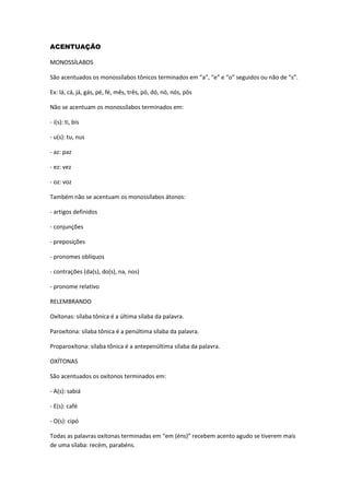 ACENTUAÇÃO
MONOSSÍLABOS
São acentuados os monossílabos tônicos terminados em “a”, “e” e “o” seguidos ou não de “s”.
Ex: lá, cá, já, gás, pé, fé, mês, três, pó, dó, nó, nós, pôs
Não se acentuam os monossílabos terminados em:
- i(s): ti, bis
- u(s): tu, nus
- az: paz
- ez: vez
- oz: voz
Também não se acentuam os monossílabos átonos:
- artigos definidos
- conjunções
- preposições
- pronomes oblíquos
- contrações (da(s), do(s), na, nos)
- pronome relativo
RELEMBRANDO
Oxítonas: sílaba tônica é a última sílaba da palavra.
Paroxítona: sílaba tônica é a penúltima sílaba da palavra.
Proparoxítona: sílaba tônica é a antepenúltima sílaba da palavra.
OXÍTONAS
São acentuados os oxítonos terminados em:
- A(s): sabiá
- E(s): café
- O(s): cipó
Todas as palavras oxítonas terminadas em “em (éns)” recebem acento agudo se tiverem mais
de uma sílaba: recém, parabéns.
 