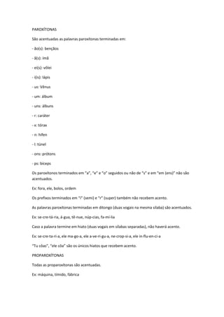 PAROXÍTONAS
São acentuadas as palavras paroxítonas terminadas em:
- ão(s): bençãos
- ã(s): ímã
- ei(s): vôlei
- i(is): lápis
- us: Vênus
- um: álbum
- uns: álbuns
- r: caráter
- x: tórax
- n: hífen
- l: túnel
- ons: prótons
- ps: bíceps
Os paroxítonos terminados em “a”, “e” e “o” seguidos ou não de “s” e em “em (ens)” não são
acentuados.
Ex: fora, ele, bolos, ordem
Os prefixos terminados em “i” (semi) e “r” (super) também não recebem acento.
As palavras paroxítonas terminadas em ditongo (duas vogais na mesma sílaba) são acentuados.
Ex: se-cre-tá-ria, á-gua, tê-nue, núp-cias, fa-mí-lia
Caso a palavra termine em hiato (duas vogais em sílabas separadas), não haverá acento.
Ex: se-cre-ta-ri-a, ele ma-go-a, ele a-ve-ri-gu-a, ne-crop-si-a, ele in-flu-en-ci-a
“Tu côas”, “ele côa” são os únicos hiatos que recebem acento.
PROPAROXÍTONAS
Todas as proparoxítonas são acentuadas.
Ex: máquina, tímido, fábrica
 