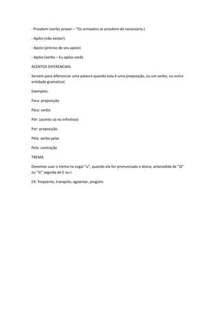 - Provêem (verbo prover – “Os armazéns se provêem do necessário.)
- Apôio (não existe!)
- Apoio (preciso de seu apoio)
- Apóio (verbo – Eu apóio você)
ACENTOS DIFERENCIAIS
Servem para diferenciar uma palavra quando esta é uma preposição, ou um verbo, ou outra
entidade gramatical.
Exemplos:
Para: preposição
Pára: verbo
Pôr: (acento só no infinitivo)
Por: preposição
Péla: verbo pelar
Pela: contração
TREMA
Devemos usar o trema na vogal “u”, quando ela for pronunciada e átona, antecedida de “Q”
ou “G” seguida de E ou I.
EX: freqüente, tranqüilo, agüentar, pingüim
 