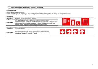 5. Sinais Relativos ao Material de Combate a Incêndios
Características
Forma rectangular ou quadrada.
Fundo vermelho (cor de segurança - deve cobrir pelo menos 50% da superfície do sinal), sob pictograma branco.
Sinalética
Objectivo Agulheta, escada, telefone e extintor
Aplicação
Uma grande parte deste material deve ser de cor vermelha,
nomeadamente os extintores, agulheta de incêndio escada e telefone para
luta contra incêndios. Estes materiais, e outros, deve encontrar-se em
perfeito estado de funcionamento e em locais acessíveis.
Objectivo Direcção a seguir
Aplicação
São sinais adicionais às placas apresentadas anteriormente,
cujas setas indicam a direcção a seguir.
6
 