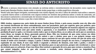 Durante a semana observamos com atenção as notícias sobre o reconhecimento de Jerusalém como capital de
Israel pelo Estados Unidos, desde então o mundo árabe pega fogo, a mídia pagã ficou chocada.
Vendo tudo isso fiquei intrigado, conversando com minha esposa, me veio a ideia de estudar mais sobre o assunto,
e quando falava sobre o acontecido com alguns irmãos me lembrei das profecias sobre a vinda do anticristo, um
dos sinais é justamente a reconstrução do terceiro templo, neste estudo veremos os sinais da manifestação do filho
da perdição, observe abaixo o que diz o texto bíblico:
ORA, irmãos, rogamos-vos, pela vinda de nosso Senhor Jesus Cristo, e pela nossa reunião com ele, Que não
vos movais facilmente do vosso entendimento, nem vos perturbeis, quer por espírito, quer por palavra, quer
por epístola, como de nós, como se o dia de Cristo estivesse já perto. Ninguém de maneira alguma vos engane;
porque não será assim sem que antes venha a apostasia, e se manifeste o homem do pecado, o filho da
perdição,O qual se opõe, e se levanta contra tudo o que se chama Deus, ou se adora; de sorte que se assentará,
como Deus, no templo de Deus, querendo parecer Deus. Não vos lembrais de que estas coisas vos dizia
quando ainda estava convosco? E agora vós sabeis o que o detém, para que a seu próprio tempo seja
manifestado. Porque já o mistério da injustiça opera; somente há um que agora resiste até que do meio seja
tirado; E então será revelado o iníquo, a quem o Senhor desfará pelo assopro da sua boca, e aniquilará pelo
esplendor da sua vinda; A esse cuja vinda é segundo a eficácia de Satanás, com todo o poder, e sinais e
prodígios de mentira, E com todo o engano da injustiça para os que perecem, porque não receberam o amor
da verdade para se salvarem. E por isso Deus lhes enviará a operação do erro, para que creiam a mentira; Para
que sejam julgados todos os que não creram a verdade, antes tiveram prazer na iniquidade (2
Tessalonicenses-2:1-12).
SINAIS DO ANTICRISTO
 