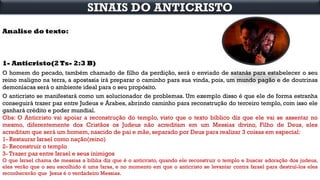 Analise do texto:
1- Anticristo(2 Ts- 2:3 B)
O homem do pecado, também chamado de filho da perdição, será o enviado de satanás para estabelecer o seu
reino maligno na terra, a apostasia irá preparar o caminho para sua vinda, pois, um mundo pagão e de doutrinas
demoníacas será o ambiente ideal para o seu propósito.
O anticristo se manifestará como um solucionador de problemas. Um exemplo disso é que ele de forma estranha
conseguirá trazer paz entre Judeus e Árabes, abrindo caminho para reconstrução do terceiro templo, com isso ele
ganhará crédito e poder mundial.
Obs: O Anticristo vai apoiar a reconstrução do templo, visto que o texto bíblico diz que ele vai se assentar no
mesmo, diferentemente dos Cristãos os Judeus não acreditam em um Messias divino, Filho de Deus, eles
acreditam que será um homem, nascido de pai e mãe, separado por Deus para realizar 3 coisas em especial:
1- Restaurar Israel como nação(reino)
2- Reconstruir o templo
3- Trazer paz entre Israel e seus inimigos
O que Israel chama de messias a bíblia diz que é o anticristo, quando ele reconstruir o templo e buscar adoração dos judeus,
eles verão que o seu escolhido é uma farsa, e no momento em que o anticristo se levantar contra Israel para destruí-los eles
reconhecerão que Jesus é o verdadeiro Messias.
SINAIS DO ANTICRISTO
 