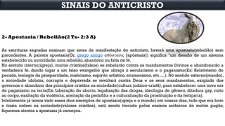 2- Apostasia / Rebelião(2 Ts- 2:3 A)
As escrituras sagradas ensinam que antes da manifestação do anticristo, haverá uma apostasia(rebelião) sem
precedentes. A palavra apostasia(Gr. grego antigo απόστασις [apóstasis]) significa "um desafio de um sistema
estabelecido ou autoridade; uma rebelião, abandono ou falta de fé.
No sentido interno(igreja), muitos cristãos(falsos) se rebelarão contra os mandamentos Divinos e abandonarão a
verdadeira fé, dando lugar a um falso evangelho que abraça o secularismo e o paganismo(Ex: Relativismo do
pecado, teologia da prosperidade, misticismo, espirito artístico, ecumenismo, etc.... ). No sentido externo(mundo),
a sociedade idolatra, corrupta e depravada se revoltará contra Deus e os seus mandamentos, exigindo dos
governos o abandono dos princípios cristãos na sociedade(cultura judaico-cristã), para estabelecer uma nova era
de paganismo na terra(Ex: Liberação do aborto, legalização das drogas, ideologia de gênero, ditadura gay, culto
ao corpo, exaltação da violência, aceitação da pedofilia e a culturalização da prostituição e da feitiçaria).
Infelizmente já temos visto esses dois exemplos de apostasia(igreja e o mundo) em nossos dias, tudo que era bom
e trazia ordem na sociedade(valores cristãos), está sendo trocado pelos ensinos satânicos do motim pagão,
fiquemos atentos a apostasia já começou.
SINAIS DO ANTICRISTO
 