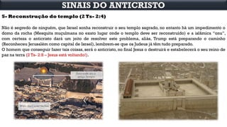 5- Reconstrução do templo (2 Ts- 2:4)
Não é segredo de ninguém, que Israel sonha reconstruir o seu templo sagrado, no entanto há um impedimento o
domo da rocha (Mesquita muçulmana no exato lugar onde o templo deve ser reconstruído) e a islâmica “onu”,
com certeza o anticristo dará um jeito de resolver este problema, aliás, Trump está preparando o caminho
(Reconheceu Jerusalém como capital de Israel), lembrem-se que os Judeus já têm tudo preparado.
O homem que conseguir fazer tais coisas, será o anticristo, no final Jesus o destruirá e estabelecerá o seu reino de
paz na terra (2 Ts- 2:8 – Jesus está voltando!).
SINAIS DO ANTICRISTO
 