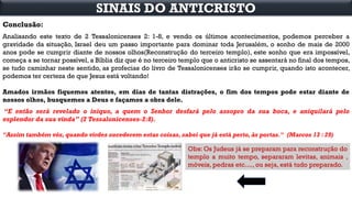 Conclusão:
Analisando este texto de 2 Tessalonicenses 2: 1-8, e vendo os últimos acontecimentos, podemos perceber a
gravidade da situação, Israel deu um passo importante para dominar toda Jerusalém, o sonho de mais de 2000
anos pode se cumprir diante de nossos olhos(Reconstrução do terceiro templo), este sonho que era impossível,
começa a se tornar possível, a Bíblia diz que é no terceiro templo que o anticristo se assentará no final dos tempos,
se tudo caminhar neste sentido, as profecias do livro de Tessalonicenses irão se cumprir, quando isto acontecer,
podemos ter certeza de que Jesus está voltando!
Amados irmãos fiquemos atentos, em dias de tantas distrações, o fim dos tempos pode estar diante de
nossos olhos, busquemos a Deus e façamos a obra dele.
“E então será revelado o iníquo, a quem o Senhor desfará pelo assopro da sua boca, e aniquilará pelo
esplendor da sua vinda” (2 Tessalonicenses-2:8).
"Assim também vós, quando virdes sucederem estas coisas, sabei que já está perto, às portas." (Marcos 13 : 29)
SINAIS DO ANTICRISTO
Obs: Os Judeus já se preparam para reconstrução do
templo a muito tempo, separaram levitas, animais ,
móveis, pedras etc...., ou seja, está tudo preparado.
 