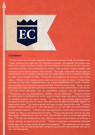 Issuu.com/oEstandarteDeCristo
2 Coríntios 4
1
Por isso, tendo este ministério, segundo a misericórdia que nos foi feita, não desfalecemos;
2
Antes, rejeitamos as coisas que por vergonha se ocultam, não andando com astúcia nem
falsificando a palavra de Deus; e assim nos recomendamos à consciência de todo o homem,
na presença de Deus, pela manifestação da verdade.
3
Mas, se ainda o nosso evangelho está
encoberto, para os que se perdem está encoberto.
4
Nos quais o deus deste século cegou os
entendimentos dos incrédulos, para que lhes não resplandeça a luz do evangelho da glória
de Cristo, que é a imagem de Deus.
5
Porque não nos pregamos a nós mesmos, mas a Cristo
Jesus, o Senhor; e nós mesmos somos vossos servos por amor de Jesus.
6
Porque Deus,
que disse que das trevas resplandecesse a luz, é quem resplandeceu em nossos corações,
para iluminação do conhecimento da glória de Deus, na face de Jesus Cristo.
7
Temos, porém,
este tesouro em vasos de barro, para que a excelência do poder seja de Deus, e não de nós.
8
Em tudo somos atribulados, mas não angustiados; perplexos, mas não desanimados.
9
Perseguidos, mas não desamparados; abatidos, mas não destruídos;
10
Trazendo sempre
por toda a parte a mortificação do Senhor Jesus no nosso corpo, para que a vida de Jesus
se manifeste também nos nossos corpos;
11
E assim nós, que vivemos, estamos sempre
entregues à morte por amor de Jesus, para que a vida de Jesus se manifeste também na
nossa carne mortal.
12
De maneira que em nós opera a morte, mas em vós a vida.
13
E temos
portanto o mesmo espírito de fé, como está escrito: Cri, por isso falei; nós cremos também,
por isso também falamos.
14
Sabendo que o que ressuscitou o Senhor Jesus nos ressuscitará
também por Jesus, e nos apresentará convosco.
15
Porque tudo isto é por amor de vós, para
que a graça, multiplicada por meio de muitos, faça abundar a ação de graças para glória de
Deus.
16
Por isso não desfalecemos; mas, ainda que o nosso homem exterior se corrompa, o
interior, contudo, se renova de dia em dia.
17
Porque a nossa leve e momentânea tribulação
produz para nós um peso eterno de glória mui excelente;
18
Não atentando nós nas coisas
que se veem, mas nas que se não veem; porque as que se veem são temporais, e as que se
não veem são eternas.
 