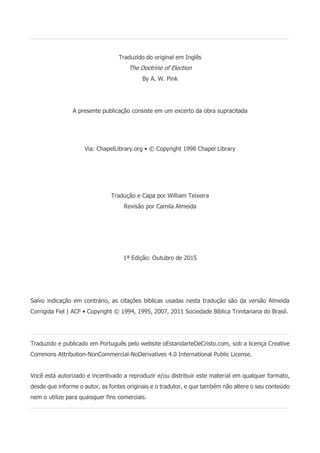 Issuu.com/oEstandarteDeCristo
Traduzido do original em Inglês
The Doctrine of Election
By A. W. Pink
A presente publicação consiste em um excerto da obra supracitada
Via: ChapelLibrary.org • © Copyright 1998 Chapel Library
Tradução e Capa por William Teixeira
Revisão por Camila Almeida
1ª Edição: Outubro de 2015
Salvo indicação em contrário, as citações bíblicas usadas nesta tradução são da versão Almeida
Corrigida Fiel | ACF • Copyright © 1994, 1995, 2007, 2011 Sociedade Bíblica Trinitariana do Brasil.
Traduzido e publicado em Português pelo website oEstandarteDeCristo.com, sob a licença Creative
Commons Attribution-NonCommercial-NoDerivatives 4.0 International Public License.
Você está autorizado e incentivado a reproduzir e/ou distribuir este material em qualquer formato,
desde que informe o autor, as fontes originais e o tradutor, e que também não altere o seu conteúdo
nem o utilize para quaisquer fins comerciais.
 