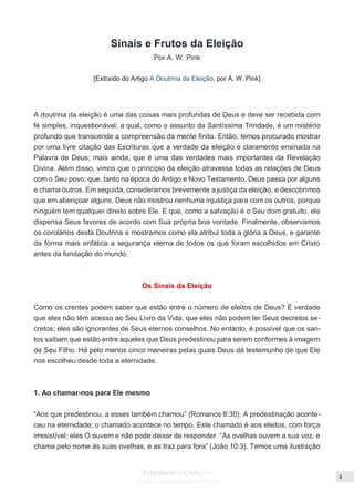 Issuu.com/oEstandarteDeCristo
Sinais e Frutos da Eleição
Por A. W. Pink
[Extraído do Artigo A Doutrina da Eleição, por A. W. Pink]
A doutrina da eleição é uma das coisas mais profundas de Deus e deve ser recebida com
fé simples, inquestionável; a qual, como o assunto da Santíssima Trindade, é um mistério
profundo que transcende a compreensão da mente finita. Então, temos procurado mostrar
por uma livre citação das Escrituras que a verdade da eleição é claramente ensinada na
Palavra de Deus; mais ainda, que é uma das verdades mais importantes da Revelação
Divina. Além disso, vimos que o princípio da eleição atravessa todas as relações de Deus
com o Seu povo; que, tanto na época do Antigo e Novo Testamento, Deus passa por alguns
e chama outros. Em seguida, consideramos brevemente a justiça da eleição, e descobrimos
que em abençoar alguns, Deus não mostrou nenhuma injustiça para com os outros, porque
ninguém tem qualquer direito sobre Ele. E que, como a salvação é o Seu dom gratuito, ele
dispensa Seus favores de acordo com Sua própria boa vontade. Finalmente, observamos
os corolários desta Doutrina e mostramos como ela atribui toda a glória a Deus, e garante
da forma mais enfática a segurança eterna de todos os que foram escolhidos em Cristo
antes da fundação do mundo.
Os Sinais da Eleição
Como os crentes podem saber que estão entre o número de eleitos de Deus? É verdade
que eles não têm acesso ao Seu Livro da Vida; que eles não podem ler Seus decretos se-
cretos; eles são ignorantes de Seus eternos conselhos. No entanto, é possível que os san-
tos saibam que estão entre aqueles que Deus predestinou para serem conformes à imagem
de Seu Filho. Há pelo menos cinco maneiras pelas quais Deus dá testemunho de que Ele
nos escolheu desde toda a eternidade.
1. Ao chamar-nos para Ele mesmo
“Aos que predestinou, a esses também chamou” (Romanos 8:30). A predestinação aconte-
ceu na eternidade; o chamado acontece no tempo. Este chamado é aos eleitos, com força
irresistível: eles O ouvem e não pode deixar de responder. “As ovelhas ouvem a sua voz, e
chama pelo nome às suas ovelhas, e as traz para fora” (João 10:3). Temos uma ilustração
 