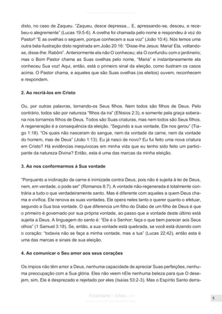 Issuu.com/oEstandarteDeCristo
disto, no caso de Zaqueu. “Zaqueu, desce depressa... E, apressando-se, desceu, e rece-
beu-o alegremente” (Lucas 19:5-6). A ovelha foi chamada pelo nome e respondeu à voz do
Pastor! “E as ovelhas o seguem, porque conhecem a sua voz” (João 10:4). Nós temos uma
outra bela ilustração disto registrada em João 20:16: “Disse-lhe Jesus: Maria! Ela, voltando-
se, disse-lhe: Rabôni”. Anteriormente ela não O conheceu; ela O confundiu com o jardineiro;
mas o Bom Pastor chama as Suas ovelhas pelo nome, “Maria” e instantaneamente ela
conheceu Sua voz! Aqui, então, está o primeiro sinal da eleição, como ilustram os casos
acima. O Pastor chama, e aqueles que são Suas ovelhas (os eleitos) ouvem, reconhecem
e respondem.
2. Ao recriá-los em Cristo
Ou, por outras palavras, tornando-os Seus filhos. Nem todos são filhos de Deus. Pelo
contrário, todos são por natureza “filhos da ira” (Efésios 2:3), e somente pela graça sobera-
na nos tornamos filhos de Deus. Todos são Suas criaturas, mas nem todos são Seus filhos.
A regeneração é a consequência da eleição. “Segundo a sua vontade, Ele nos gerou” (Tia-
go 1:18). “Os quais não nasceram do sangue, nem da vontade da carne, nem da vontade
do homem, mas de Deus” (João 1:13). Eu já nasci de novo? Eu fui feito uma nova criatura
em Cristo? Há evidências inequívocas em minha vida que eu tenho sido feito um partici-
pante da natureza Divina? Então, esta é uma das marcas da minha eleição.
3. Ao nos conformarmos à Sua vontade
“Porquanto a inclinação da carne é inimizade contra Deus, pois não é sujeita à lei de Deus,
nem, em verdade, o pode ser” (Romanos 8:7). A vontade não-regenerada é totalmente con-
trária a tudo o que verdadeiramente santo. Mas é diferente com aqueles a quem Deus cha-
ma e vivifica. Ele renova as suas vontades. Ele opera neles tanto o querer quanto o efetuar,
segundo a Sua boa vontade. O que diferencia um filho do Diabo de um filho de Deus é que
o primeiro é governado por sua própria vontade, ao passo que a vontade deste último está
sujeita a Deus. A linguagem do santo é: “Ele é o Senhor; faça o que bem parecer aos Seus
olhos” (1 Samuel 3:18). Se, então, a sua vontade está quebrada, se você está dizendo com
o coração: “todavia não se faça a minha vontade, mas a tua” (Lucas 22:42), então esta é
uma das marcas e sinais de sua eleição.
4. Ao comunicar o Seu amor aos seus corações
Os ímpios não têm amor a Deus, nenhuma capacidade de apreciar Suas perfeições, nenhu-
ma preocupação com a Sua glória. Eles não veem nEle nenhuma beleza para que O dese-
jem, sim, Ele é desprezado e rejeitado por eles (Isaías 53:2-3). Mas o Espírito Santo derra-
 