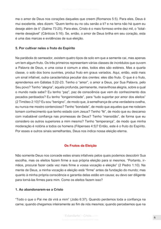 Issuu.com/oEstandarteDeCristo
ma o amor de Deus nos corações daqueles que creem (Romanos 5:5). Para eles, Deus é
mui excelente, eles dizem: “Quem tenho eu no céu senão a ti? e na terra não há quem eu
deseje além de ti” (Salmo 73:25). Para eles, Cristo é o mais formoso entre dez mil, o “total-
mente desejável” (Cânticos 5:16). Se, então, o amor de Deus brilha em seu coração, esta
é uma das marcas e evidências de sua eleição.
5. Por cultivar neles o fruto do Espírito
Na parábola do semeador, existem quatro tipos de solo em que a semente cai, mas apenas
um tem algum fruto. Os três primeiros representam várias classes de incrédulos que ouvem
a Palavra de Deus, e uma coisa é comum a eles, todos eles são estéreis. Mas a quarta
classe, o solo dos bons ouvintes, produz fruto em graus variados. Aqui, então, está mais
um sinal infalível, outra característica peculiar dos crentes: eles dão fruto. O que é o fruto,
aprendemos em Gálatas 5:22-23. Tenho o “amor”, o amor a Deus, por Sua Palavra, pelo
Seu povo? Tenho “alegria”, aquela profunda, permanente, maravilhosa alegria, sobre a qual
o mundo nada sabe? Eu tenho “paz”, paz de consciência que vem do conhecimento dos
pecados perdoados? Eu tenho “longanimidade”, para “tudo suportar por amor dos eleitos”
(2 Timóteo 2:10)? Eu sou “benigno”, de modo que, à semelhança de uma verdadeira ovelha,
eu nunca me mostro contencioso? Tenho “bondade”, de modo que aqueles que me rodeiam
tomam conhecimento que tenho estado com Jesus? Tenho “fé”, de modo que eu descanso
com inabalável confiança nas promessas de Deus? Tenho “mansidão”, de forma que eu
considero os outros superiores a mim mesmo? Tenho “temperança”, de modo que minha
moderação é notória a todos os homens (Filipenses 4:5)? Então, este é o fruto do Espírito.
Por esses e outros sinais semelhantes, Deus nos indica nossa eleição eterna.
Os Frutos da Eleição
Não somente Deus nos concede estes sinais infalíveis pelos quais podemos descobrir Sua
escolha, mas os eleitos fazem firme a sua própria eleição para si mesmos. “Portanto, ir-
mãos, procurai fazer cada vez mais firme a vossa vocação e eleição” (2 Pedro 1:10). Na
mente de Deus, a minha vocação e eleição está “firme” antes da fundação do mundo; mas
quanto à minha própria consciência e garantia delas estão em causa; eu devo ser diligente
para torná-las firmes para mim. Como os eleitos fazem isso?
1. Ao abandonarem-se a Cristo
“Todo o que o Pai me dá virá a mim” (João 6:37). Quando perdemos toda a confiança na
carne; quando chegamos inteiramente ao fim de nós mesmos; quando percebemos que na
 